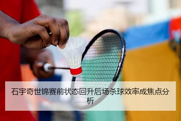 石宇奇世锦赛前状态回升后场杀球效率成焦点分析