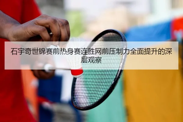 石宇奇世锦赛前热身赛连胜网前压制力全面提升的深层观察