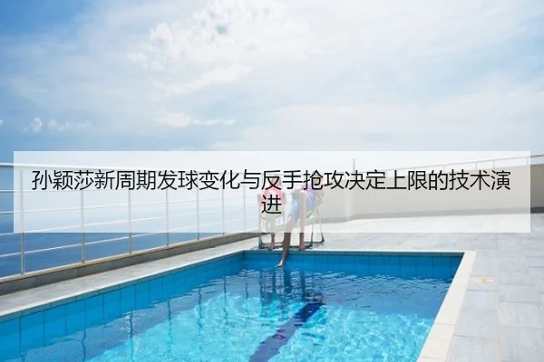 孙颖莎新周期发球变化与反手抢攻决定上限的技术演进