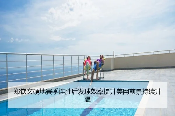 郑钦文硬地赛季连胜后发球效率提升美网前景持续升温